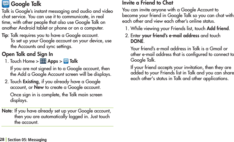 28 Section 05: Messaging Google TalkTalk is Google’s instant messaging and audio and video chat service. You can use it to communicate, in real time, with other people that also use Google Talk on another Android tablet or phone or on a computer.Tip: Talk requires you to have a Google account. To set up your Google account on your device, use the Accounts and sync settings.Open Talk and Sign In4OUCH(OME  Apps &gt;   TalkIf you are not signed in to a Google account, then the Add a Google Account screen will be displays.2. Touch Existing, if you already have a Google account, or New to create a Google account. Once sign in is complete, the Talk main screen displays.Note: If you have already set up your Google account, then you are automatically logged in. Just touch the account.Invite a Friend to ChatYou can invite anyone with a Google Account to become your friend in Google Talk so you can chat with each other and view each other’s online status.7HILEVIEWINGYOUR&amp;RIENDSLISTTOUCHAdd friend.%NTERyour friend’s e-mail address and touch DONE.Your friend’s e-mail address in Talk is a Gmail or other e-mail address that is conﬁgured to connect to Google Talk.If your friend accepts your invitation, then they are added to your Friends list in Talk and you can share each other&apos;s status in Talk and other applications.