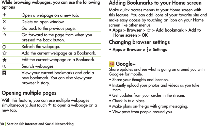 30 Section 06: Internet and Social Networking¬²³´Open a webpage on a new tab.Delete an open windowGo back to the previous page.Go forward to the page from when you pressed the back button.Refresh the webpage.Add the current webpage as a Bookmark.%DITTHECURRENTWEBPAGEASA&quot;OOKMARKSearch webpages.View your current bookmarks and add a new bookmark. You can also view your browser history.While browsing webpages, you can use the following options Adding Bookmarks to your Home screen-AKEQUICKACCESSMENUSTOYOUR(OMESCREENWITHthis feature. You can add icons of your favorite site and MAKEEASYACCESSBYTOUCHINGANICONONYOUR(OMEscreen like other menus.sApps &gt; Browser &gt;   &gt; Add bookmark &gt; Add to Home screen &gt; OKChanging browser settingssApps &gt; Browser &gt;   &gt; SettingsOpening multiple pages7ITHTHISFEATUREYOUCANUSEMULTIPLEWEBPAGESsimultaneously. Just touch ¬ to open a webpage on a new tab. Google+Share updates and see what is going on around you with Google+ for mobile.s3HAREYOURTHOUGHTSANDLOCATIONs)NSTANTLYUPLOADYOURPHOTOSANDVIDEOSASYOUTAKEthem.s&apos;ETUPDATESFROMYOURCIRCLESINTHESTREAMs#HECKINTOAPLACEs-AKEPLANSONTHEGOWITHGROUPMESSAGINGs6IEWPOSTSFROMPEOPLEAROUNDYOU