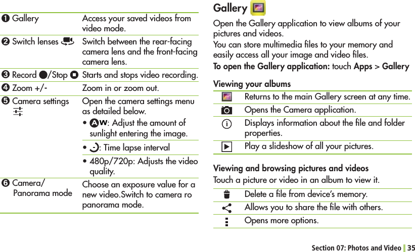 Section 07: Photos and Video 35Gallery Open the Gallery application to view albums of your pictures and videos.You can store multimedia ﬁles to your memory and easily access all your image and video ﬁles.To open the Gallery application: touch Apps &gt; GalleryViewing your albums Returns to the main Gallery screen at any time.Opens the Camera application.Displays information about the ﬁle and folder properties.Play a slideshow of all your pictures.Viewing and browsing pictures and videosTouch a picture or video in an album to view it.Delete a ﬁle from device’s memory.Allows you to share the ﬁle with others.Opens more options.ߑ Galleryߒ Switch lenses ߓ Record  /Stop ߔ Zoom +/-ߕ Camera settings ߖ Camera/Panorama modeAccess your saved videos from video mode.Switch between the rear-facing camera lens and the front-facing camera lens.Starts and stops video recording.Zoom in or zoom out.Open the camera settings menu as detailed below.s : Adjust the amount of sunlight entering the image.s : Time lapse intervals480p/720p: Adjusts the video quality.Choose an exposure value for a new video.Switch to camera ro panorama mode.