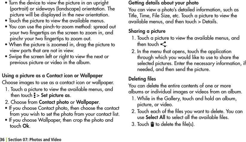 36 Section 07: Photos and VideoGetting details about your photoYou can view a photo’s detailed information, such as Title, Time, File Size, etc. Touch a picture to view the available menus, and then touch &gt; Details.Sharing a picture1. Touch a picture to view the available menus, and then touch  .2. In the menu that opens, touch the application through which you would like to use to share the SELECTEDPICTURES%NTERTHENECESSARYINFORMATIONIFneeded, and then send the picture.Deleting ﬁlesYou can delete the entire contents of one or more albums or individual images or videos from an album.7HILEINTHE&apos;ALLERYTOUCHANDHOLDANALBUMpicture, or video.2. Touch each of the ﬁles you want to delete. You can use Select All to select all the available ﬁles. 3. Touch   to delete the ﬁle(s).s4URNTHEDEVICETOVIEWTHEPICTUREINANUPRIGHT(portrait) or sideways (landscape) orientation. The picture will be displayed in the new orientation.s4OUCHTHEPICTURETOVIEWTHEAVAILABLEMENUSs9OUCANUSETHEPINCHTOZOOMMETHODSPREADOUTyour two ﬁngertips on the screen to zoom in, and pinchr your two ﬁngertips to zoom out.s7HENTHEPICTUREISZOOMEDINDRAGTHEPICTURETOview parts that are not in view.s3WIPETHESCREENLEFTORRIGHTTOVIEWTHENEXTORprevious picture or video in the album.Using a picture as a Contact icon or WallpaperChoose images to use as a contact icon or wallpaper.1. Touch a picture to view the available menus, and then touch   &gt; Set picture as.2. Choose from Contact photo or Wallpaper.s)FYOUCHOOSE#ONTACTPHOTOTHENCHOOSETHECONTACTfrom you wish to set the photo from your contact list.s)FYOUCHOOSE7ALLPAPERTHENCROPTHEPHOTOANDtouch Ok.