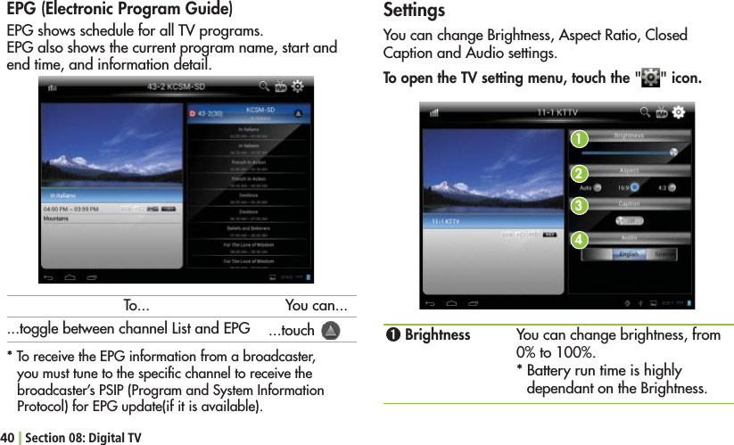 40 Section 08: Digital TVEPG (Electronic Program Guide)%0&apos;SHOWSSCHEDULEFORALL46PROGRAMS%0&apos;ALSOSHOWSTHECURRENTPROGRAMNAMESTARTANDend time, and information detail. 4ORECEIVETHE%0&apos;INFORMATIONFROMABROADCASTERyou must tune to the speciﬁc channel to receive the broadcaster’s PSIP (Program and System Information 0ROTOCOLFOR%0&apos;UPDATEIFITISAVAILABLETo...TOGGLEBETWEENCHANNEL,ISTAND%0&apos;You can......touch   SettingsYou can change Brightness, Aspect Ratio, Closed Caption and Audio settings. To open the TV setting menu, touch the &quot; &quot; icon.1234ߑ Brightness You can change brightness, from TO* Battery run time is highly dependant on the Brightness.