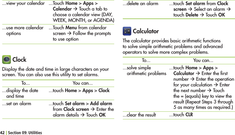 42 Section 09: Utilities CalculatorThe calculator provides basic arithmetic functions to solve simple arithmetic problems and advanced operators to solve more complex problems....delete an alarmTo......solve simple arithmetic problems...clear the result...touch Set alarm from Clock screen Æ Select an alarm Æ touch Delete Æ Touch OKYou can......touch Home &gt; Apps &gt; Calculator Æ %NTERTHElRSTnumber Æ%NTERTHEOPERATIONfor your calculation Æ%NTERthe next number Æ Touch the = (equals) key to view the result (Repeat Steps 3 through 5 as many times as required.)...touch CLR ClockDisplay the date and time in large characters on your screen. You can also use this utility to set alarms.To......display the date and time...set an alarmYou can......touch Home &gt; Apps &gt; Clock...touch Set alarm &gt; Add alarm from Clock screen Æ %NTERTHEalarm details Æ Touch OK...view your calendar...use more calendar options...Touch Home &gt; Apps &gt; Calendar Æ Touch a tab to choose a calendar view (DAY, 7%%+-/.4(OR!&apos;%.$!...Touch Menu from calendar screen Æ Follow the prompts to use option