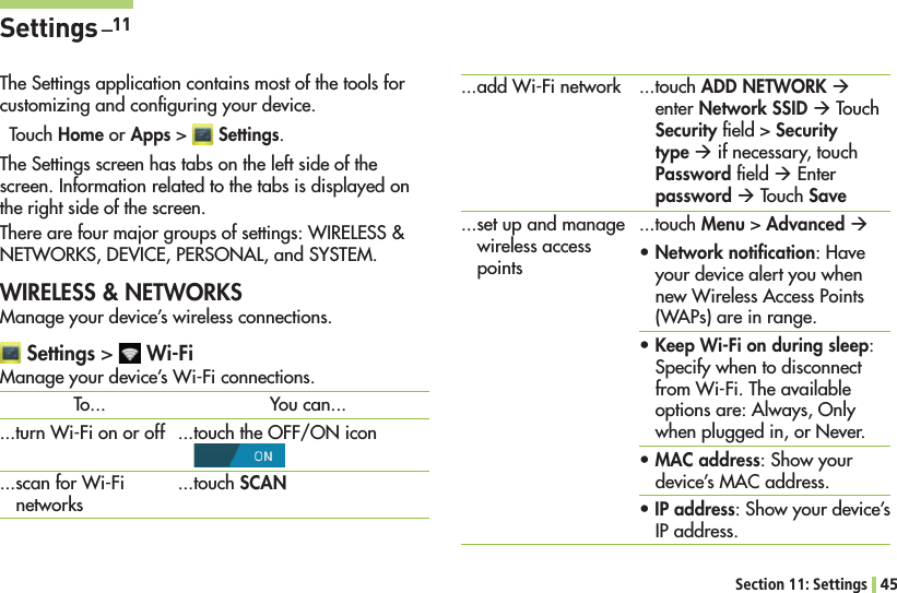 Section 11: Settings 45Settings _11The Settings application contains most of the tools for customizing and conﬁguring your device.Touch Home or Apps &gt;  Settings.The Settings screen has tabs on the left side of the screen. Information related to the tabs is displayed on the right side of the screen. 4HEREAREFOURMAJORGROUPSOFSETTINGS7)2%,%33.%47/2+3$%6)#%0%23/.!,AND3934%-WIRELESS &amp; NETWORKSManage your device’s wireless connections. Settings &gt;   Wi-Fi-ANAGEYOURDEVICES7I&amp;ICONNECTIONSADD7I&amp;INETWORK...set up and manage wireless access points...touch ADD NETWORK Æ enter Network SSID Æ Touch Security ﬁeld &gt; Security type Æ if necessary, touch Password ﬁeld Æ%NTERpassword Æ Touch Save...touch Menu &gt; Advanced Æ sNetwork notiﬁcation(AVEyour device alert you when NEW7IRELESS!CCESS0OINTS7!0SAREINRANGEsKeep Wi-Fi on during sleep: Specify when to disconnect FROM7I&amp;I4HEAVAILABLEoptions are: Always, Only when plugged in, or Never.sMAC address: Show your device’s MAC address.sIP address: Show your device’s IP address.To...TURN7I&amp;IONOROFFSCANFOR7I&amp;InetworksYou can......touch the OFF/ON icon  ...touch SCAN