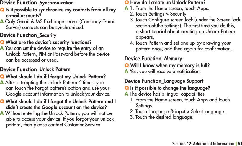 Section 12: Additional Information 61Device Function_SynchronizationQ Is it possible to synchronize my contacts from all my e-mail accounts?A/NLY&apos;MAIL-3%XCHANGESERVER#OMPANY%MAILServer) contacts can be synchronized.Device Function_SecurityQ What are the device’s security functions?A You can set the device to require the entry of an 5NLOCK0ATTERN0).OR0ASSWORDBEFORETHEDEVICEcan be accessed or used.Device Function_Unlock PatternQ What should I do if I forget my Unlock Pattern?A!FTERATTEMPTINGTHE5NLOCK0ATTERNTIMESYOUcan touch the Forgot pattern? option and use your Google account information to unlock your device.Q What should I do if I forgot the Unlock Pattern and I didn’t create the Google account on the device?A7ITHOUTENTERINGTHE5NLOCK0ATTERNYOUWILLNOTBEable to access your device. If you forgot your unlock pattern, then please contact Customer Service.Q How do I create un Unlock Pattern?A&amp;ROMTHE(OMESCREENTOUCH!PPS2. Touch Settings &gt; Security3. Touch Conﬁgure screen lock (under the Screen lock section of the settings). The ﬁrst time you do this, ASHORTTUTORIALABOUTCREATINGAN5NLOCK0ATTERNappears.4. Touch Pattern and set one up by drawing your pattern once, and then again for conﬁrmation.Device Function_MemoryQ Will I know when my memory is full?A Yes, you will receive a notiﬁcation.Device Function_Language SupportQ Is it possible to change the language?A The device has bilingual capabilities.&amp;ROMTHE(OMESCREENTOUCH!PPSANDTOUCHSettings.4OUCH,ANGUAGEINPUT3ELECTLANGUAGE3. Touch the desired language.