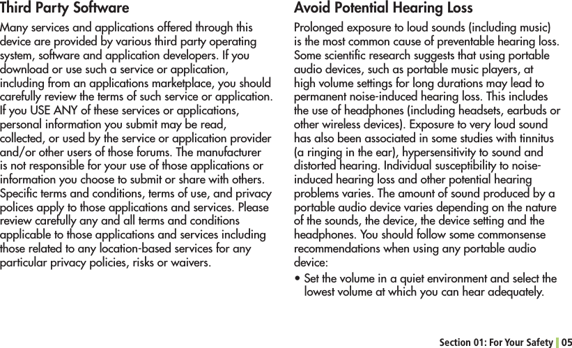 Section 01: For Your Safety 05Third Party SoftwareMany services and applications offered through this device are provided by various third party operating system, software and application developers. If you download or use such a service or application, including from an applications marketplace, you should carefully review the terms of such service or application. )FYOU53%!.9OFTHESESERVICESORAPPLICATIONSpersonal information you submit may be read, collected, or used by the service or application provider and/or other users of those forums. The manufacturer is not responsible for your use of those applications or information you choose to submit or share with others. Speciﬁc terms and conditions, terms of use, and privacy polices apply to those applications and services. Please review carefully any and all terms and conditions applicable to those applications and services including those related to any location-based services for any particular privacy policies, risks or waivers.Avoid Potential Hearing LossProlonged exposure to loud sounds (including music) is the most common cause of preventable hearing loss. Some scientiﬁc research suggests that using portable audio devices, such as portable music players, at high volume settings for long durations may lead to permanent noise-induced hearing loss. This includes the use of headphones (including headsets, earbuds or OTHERWIRELESSDEVICES%XPOSURETOVERYLOUDSOUNDhas also been associated in some studies with tinnitus (a ringing in the ear), hypersensitivity to sound and distorted hearing. Individual susceptibility to noise-induced hearing loss and other potential hearing problems varies. The amount of sound produced by a portable audio device varies depending on the nature of the sounds, the device, the device setting and the headphones. You should follow some commonsense recommendations when using any portable audio device:s3ETTHEVOLUMEINAQUIETENVIRONMENTANDSELECTTHElowest volume at which you can hear adequately.