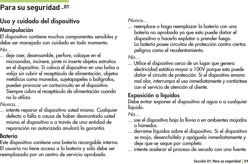 Sección 01: Para su seguridad 01Para su seguridad _01Uso y cuidado del dispositivoManipulaciónEl dispositivo contiene muchos componentes sensibles y debe ser manejado con cuidado en todo momento. No... ... deje caer, desensamble, perfore, coloque en el microondas, incinere, pinte ni inserte objetos extraños en el dispositivo. Si coloca el dispositivo en una bolsa o valija sin cubrir el receptáculo de alimentación, objetos metálicos como monedas, sujetapapeles o bolígrafos, pueden provocar un cortocircuito en el dispositivo. Siempre cubra el receptáculo de alimentación cuando no lo utiliza. Nunca...... intente reparar el dispositivo usted mismo. Cualquier defecto o falla a causa de haber desmontado usted mismo el dispositivo o a través de una entidad de reparación no autorizada anulará la garantía.BateríaEste dispositivo contiene una batería recargable interna. El usuario no tiene acceso a la batería y sólo debe ser reemplazada por un centro de servicio aprobado. Nunca...... reemplace o haga reemplazar la batería con una batería no aprobada ya que esto puede dañar el dispositivo o hacerlo explotar o prender fuego. La batería posee circuitos de protección contra ciertos peligros como el recalentamiento. No... ... Utilice el dispositivo cerca de un lugar que genera electricidad estática mayor a 100V porque esto puede dañar el circuito de protección. Si el dispositivo emana mal olor, interrumpa el uso inmediatamente y contáctese con el servicio de atención al cliente.Exposición a líquidosDebe evitar exponer el dispositivo al agua o a cualquier líquido. No... ... use el dispositivo bajo la lluvia o en ambientes mojados o húmedos.... derrame líquidos sobre el dispositivo. Si el dispositivo se moja, desenchúfelo y apáguelo inmediatamente y deje que se seque por completo... intente acelerar el proceso de secado con una fuente 