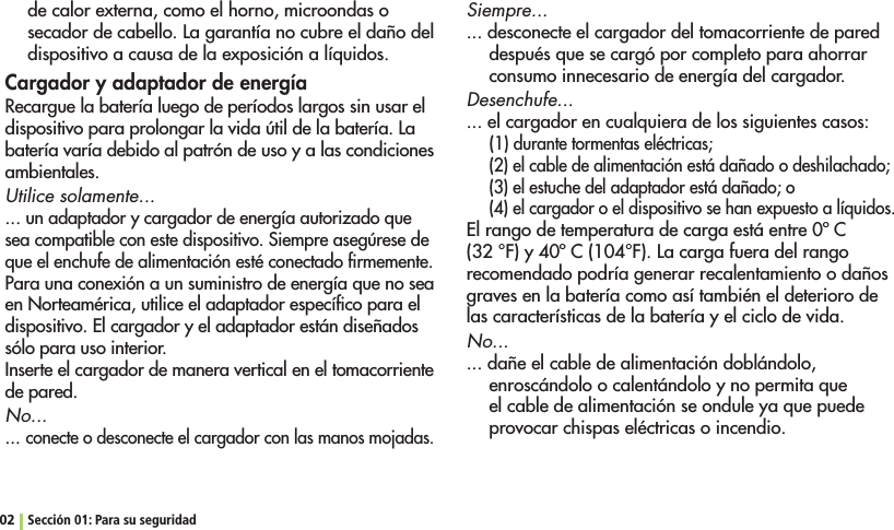 de calor externa, como el horno, microondas o secador de cabello. La garantía no cubre el daño del dispositivo a causa de la exposición a líquidos. Cargador y adaptador de energíaRecargue la batería luego de períodos largos sin usar el dispositivo para prolongar la vida útil de la batería. La batería varía debido al patrón de uso y a las condiciones ambientales. Utilice solamente...... un adaptador y cargador de energía autorizado que sea compatible con este dispositivo. Siempre asegúrese de que el enchufe de alimentación esté conectado ﬁrmemente.Para una conexión a un suministro de energía que no sea en Norteamérica, utilice el adaptador especíﬁco para el dispositivo. El cargador y el adaptador están diseñados sólo para uso interior. Inserte el cargador de manera vertical en el tomacorriente de pared. No... ... conecte o desconecte el cargador con las manos mojadas.Siempre... ... desconecte el cargador del tomacorriente de pared después que se cargó por completo para ahorrar consumo innecesario de energía del cargador.Desenchufe... ... el cargador en cualquiera de los siguientes casos:(1) durante tormentas eléctricas;(2) el cable de alimentación está dañado o deshilachado;(3) el estuche del adaptador está dañado; o(4) el cargador o el dispositivo se han expuesto a líquidos.El rango de temperatura de carga está entre 0º C (32 °F) y 40º C (104°F). La carga fuera del rango recomendado podría generar recalentamiento o daños graves en la batería como así también el deterioro de las características de la batería y el ciclo de vida.No... ... dañe el cable de alimentación doblándolo, enroscándolo o calentándolo y no permita que el cable de alimentación se ondule ya que puede provocar chispas eléctricas o incendio.02 Sección 01: Para su seguridad