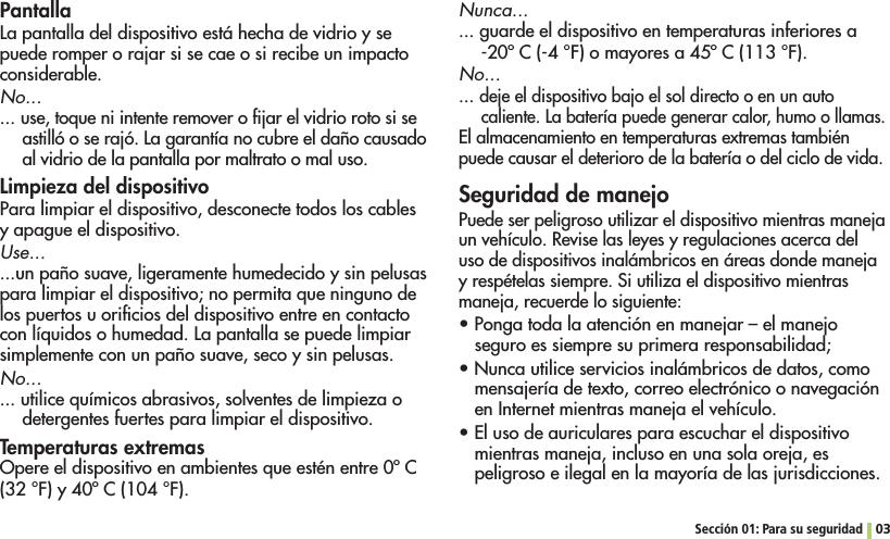 Sección 01: Para su seguridad 03PantallaLa pantalla del dispositivo está hecha de vidrio y se puede romper o rajar si se cae o si recibe un impacto considerable. No... ... use, toque ni intente remover o ﬁjar el vidrio roto si se astilló o se rajó. La garantía no cubre el daño causado al vidrio de la pantalla por maltrato o mal uso.Limpieza del dispositivoPara limpiar el dispositivo, desconecte todos los cables y apague el dispositivo.Use......un paño suave, ligeramente humedecido y sin pelusas para limpiar el dispositivo; no permita que ninguno de los puertos u oriﬁcios del dispositivo entre en contacto con líquidos o humedad. La pantalla se puede limpiar simplemente con un paño suave, seco y sin pelusas. No... ... utilice químicos abrasivos, solventes de limpieza o detergentes fuertes para limpiar el dispositivo.Temperaturas extremasOpere el dispositivo en ambientes que estén entre 0º C (32 °F) y 40º C (104 °F). Nunca...... guarde el dispositivo en temperaturas inferiores a -20º C (-4 °F) o mayores a 45º C (113 °F). No...... deje el dispositivo bajo el sol directo o en un auto caliente. La batería puede generar calor, humo o llamas.El almacenamiento en temperaturas extremas también puede causar el deterioro de la batería o del ciclo de vida.Seguridad de manejoPuede ser peligroso utilizar el dispositivo mientras maneja un vehículo. Revise las leyes y regulaciones acerca del uso de dispositivos inalámbricos en áreas donde maneja y respételas siempre. Si utiliza el dispositivo mientras maneja, recuerde lo siguiente:s0ONGATODALAATENCIØNENMANEJARnELMANEJOseguro es siempre su primera responsabilidad;s.UNCAUTILICESERVICIOSINALÉMBRICOSDEDATOSCOMOmensajería de texto, correo electrónico o navegación en Internet mientras maneja el vehículo.s%LUSODEAURICULARESPARAESCUCHARELDISPOSITIVOmientras maneja, incluso en una sola oreja, es peligroso e ilegal en la mayoría de las jurisdicciones.