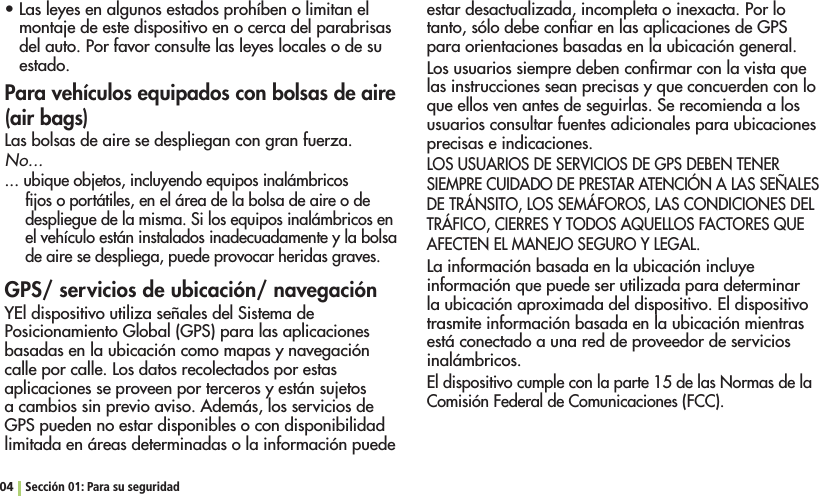 s,ASLEYESENALGUNOSESTADOSPROHÓBENOLIMITANELmontaje de este dispositivo en o cerca del parabrisas del auto. Por favor consulte las leyes locales o de su estado.Para vehículos equipados con bolsas de aire (air bags)Las bolsas de aire se despliegan con gran fuerza.No...... ubique objetos, incluyendo equipos inalámbricos ﬁjos o portátiles, en el área de la bolsa de aire o de despliegue de la misma. Si los equipos inalámbricos en el vehículo están instalados inadecuadamente y la bolsa de aire se despliega, puede provocar heridas graves.GPS/ servicios de ubicación/ navegaciónYEl dispositivo utiliza señales del Sistema de Posicionamiento Global (GPS) para las aplicaciones basadas en la ubicación como mapas y navegación calle por calle. Los datos recolectados por estas aplicaciones se proveen por terceros y están sujetos a cambios sin previo aviso. Además, los servicios de GPS pueden no estar disponibles o con disponibilidad limitada en áreas determinadas o la información puede estar desactualizada, incompleta o inexacta. Por lo tanto, sólo debe conﬁar en las aplicaciones de GPS para orientaciones basadas en la ubicación general.Los usuarios siempre deben conﬁrmar con la vista que las instrucciones sean precisas y que concuerden con lo que ellos ven antes de seguirlas. Se recomienda a los usuarios consultar fuentes adicionales para ubicaciones precisas e indicaciones.LOS USUARIOS DE SERVICIOS DE GPS DEBEN TENER SIEMPRE CUIDADO DE PRESTAR ATENCIÓN A LAS SEÑALES DE TRÁNSITO, LOS SEMÁFOROS, LAS CONDICIONES DEL TRÁFICO, CIERRES Y TODOS AQUELLOS FACTORES QUE AFECTEN EL MANEJO SEGURO Y LEGAL.La información basada en la ubicación incluye información que puede ser utilizada para determinar la ubicación aproximada del dispositivo. El dispositivo trasmite información basada en la ubicación mientras está conectado a una red de proveedor de servicios inalámbricos.El dispositivo cumple con la parte 15 de las Normas de la Comisión Federal de Comunicaciones (FCC).04 Sección 01: Para su seguridad