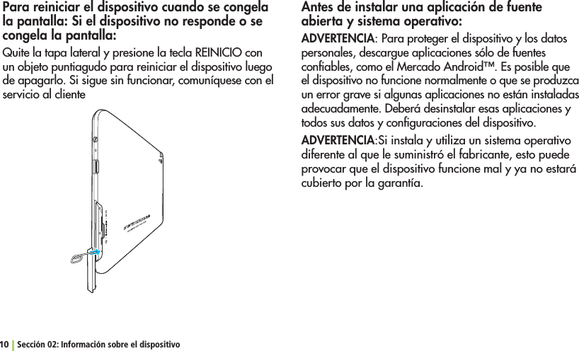 10 Sección 02: Información sobre el dispositivoPara reiniciar el dispositivo cuando se congela la pantalla: Si el dispositivo no responde o se congela la pantalla:Quite la tapa lateral y presione la tecla REINICIO con un objeto puntiagudo para reiniciar el dispositivo luego de apagarlo. Si sigue sin funcionar, comuníquese con el servicio al clienteAntes de instalar una aplicación de fuente abierta y sistema operativo:ADVERTENCIA: Para proteger el dispositivo y los datos personales, descargue aplicaciones sólo de fuentes CONlABLESCOMOEL-ERCADO!NDROID©%SPOSIBLEQUEel dispositivo no funcione normalmente o que se produzca un error grave si algunas aplicaciones no están instaladas adecuadamente. Deberá desinstalar esas aplicaciones y todos sus datos y conﬁguraciones del dispositivo.ADVERTENCIA:Si instala y utiliza un sistema operativo diferente al que le suministró el fabricante, esto puede provocar que el dispositivo funcione mal y ya no estará cubierto por la garantía.