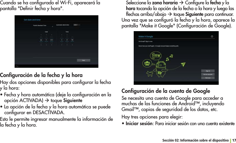 Sección 02: Información sobre el dispositivo 17Cuando se ha conﬁgurado el Wi-Fi, aparecerá la pantalla &quot;Deﬁnir fecha y hora&quot;. Conﬁguración de la fecha y la horaHay dos opciones disponibles para conﬁgurar la fecha y la hora:s&amp;ECHAYHORAAUTOMÉTICADEJELACONlGURACIØNENLAopción ACTIVADA) Æ toque Siguientes,AOPCIØNDELAFECHAYLAHORAAUTOMÉTICASEPUEDEconﬁgurar en DESACTIVADA.Esto le permite ingresar manualmente la información de la fecha y la hora.Seleccione la zona horaria Æ Conﬁgure la fecha y la hora tocando la opción de la fecha o la hora y luego las ﬂechas arriba/abajo Æ toque Siguiente para continuar.Una vez que se conﬁguró la fecha y la hora, aparece la pantalla &quot;Make it Google&quot; (Conﬁguración de Google).Conﬁguración de la cuenta de GoogleSe necesita una cuenta de Google para acceder a MUCHASDELASFUNCIONESDE!NDROID©INCLUYENDO&apos;MAIL©COPIASDESEGURIDADDELOSDATOSETCHay tres opciones para elegir:sIniciar sesión: Para iniciar sesión con una cuenta existente