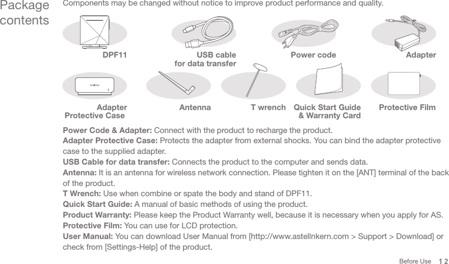 12Package contentsComponents may be changed without notice to improve product performance and quality. DPF11Power Code &amp; Adapter: Connect with the product to recharge the product. Adapter Protective Case: Protects the adapter from external shocks. You can bind the adapter protective case to the supplied adapter. USB Cable for data transfer: Connects the product to the computer and sends data. Antenna: It is an antenna for wireless network connection. Please tighten it on the [ANT] terminal of the back of the product. T Wrench: Use when combine or spate the body and stand of DPF11.Quick Start Guide: A manual of basic methods of using the product. Product Warranty: Please keep the Product Warranty well, because it is necessary when you apply for AS.Protective Film: You can use for LCD protection. User Manual: You can download User Manual from [http://www.astellnkern.com &gt; Support &gt; Download] or check from [Settings-Help] of the product. AdapterPower codeAdapter Protective Case T wrenchUSB cable for data transferProtective FilmQuick Start Guide &amp; Warranty CardAntennaBefore Use