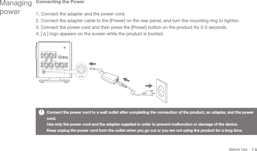 Managing powerConnecting the Power1. Connect the adapter and the power cord. 2. Connect the adapter cable to the [Power] on the rear panel, and turn the mounting ring to tighten.3. Connect the power cord and then press the [Power] button on the product for 2-3 seconds. 4. [    ] logo appears on the screen while the product is booted.Connect the power cord to a wall outlet after completing the connection of the product, an adapter, and the power cord. Use only the power cord and the adapter supplied in order to prevent malfunction or damage of the device. Keep unplug the power cord from the outlet when you go out or you are not using the product for a long time.16Before Use