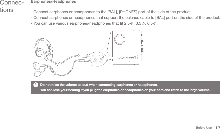 Earphones/Headphones- Connect earphones or headphones to the [BAL], [PHONES] port of the side of the product. - Connect earphones or headphones that support the balance cable to [BAL] port on the side of the product.- You can use various earphones/headphones that fit 2.5Φ, 3.5Φ, 6.5Φ. Do not raise the volume to loud when connecting earphones or headphones. You can lose your hearing if you plug the earphones or headphones on your ears and listen to the large volume. Connec-tions17Before Use