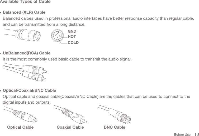 Available Types of Cable  Balanced (XLR) Cable  Balanced calbes used in professional audio interfaces have better response capacity than regular cable,   and can be transmitted from a long distance.   UnBalanced(RCA) Cable  It is the most commonly used basic cable to transmit the audio signal.   Optical/Coaxial/BNC Cable  Optical cable and coaxial cable(Coaxial/BNC Cable) are the cables that can be used to connect to the   digital inputs and outputs. Optical Cable Coaxial Cable BNC Cable18GNDCOLDHOTBefore Use