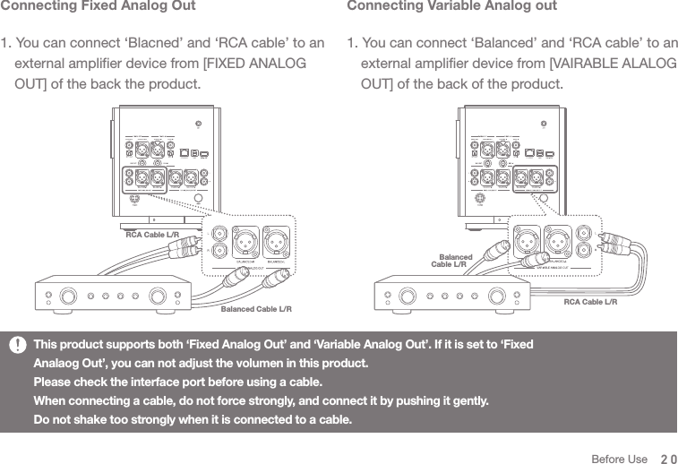 RCA Cable L/RBalanced Cable L/RConnecting Fixed Analog Out1. You can connect ‘Blacned’ and ‘RCA cable’ to an   external amplifier device from [FIXED ANALOG   OUT] of the back the product. Connecting Variable Analog out1. You can connect ‘Balanced’ and ‘RCA cable’ to an   external amplifier device from [VAIRABLE ALALOG   OUT] of the back of the product. RCA Cable L/RBalancedCable L/R   This product supports both ‘Fixed Analog Out’ and ‘Variable Analog Out’. If it is set to ‘Fixed Analaog Out’, you can not adjust the volumen in this product. Please check the interface port before using a cable.When connecting a cable, do not force strongly, and connect it by pushing it gently. Do not shake too strongly when it is connected to a cable. 20Before Use