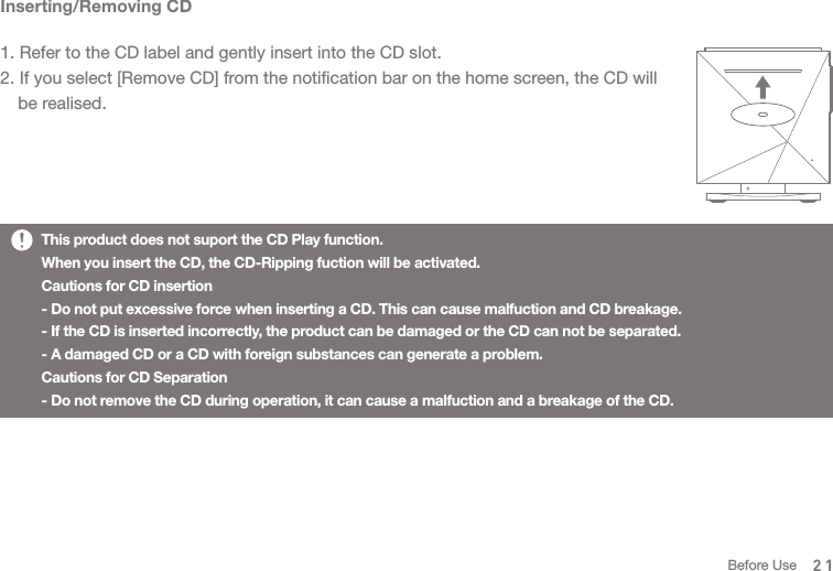 Inserting/Removing CD1. Refer to the CD label and gently insert into the CD slot.2. If you select [Remove CD] from the notification bar on the home screen, the CD will   be realised. This product does not suport the CD Play function. When you insert the CD, the CD-Ripping fuction will be activated. Cautions for CD insertion- Do not put excessive force when inserting a CD. This can cause malfuction and CD breakage. - If the CD is inserted incorrectly, the product can be damaged or the CD can not be separated. - A damaged CD or a CD with foreign substances can generate a problem. Cautions for CD Separation- Do not remove the CD during operation, it can cause a malfuction and a breakage of the CD. 21Before Use