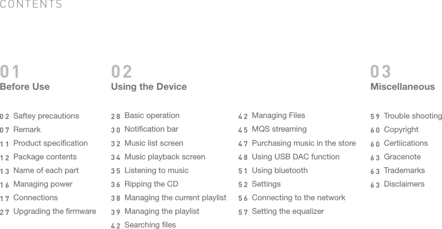 CONTENTSBefore UseSaftey precautionsRemarkProduct specificationPackage contentsName of each partManaging powerConnectionsUpgrading the firmware020711121316172701 02Using the DeviceBasic operationNotification barMusic list screenMusic playback screenListening to musicRipping the CDManaging the current playlistManaging the playlistSearching files283032343536383942Managing FilesMQS streamingPurchasing music in the storeUsing USB DAC functionUsing bluetoothSettingsConnecting to the networkSetting the equalizer424547485152565703MiscellaneousTrouble shootingCopyrightCertiicationsGracenoteTrademarksDisclaimers596060636363