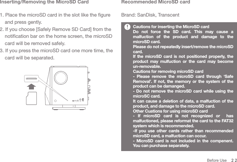 Recommended MicroSD cardBrand: SanDisk, TranscentInserting/Removing the MicroSD Card1. Place the microSD card in the slot like the figure   and press gently.2. If you choose [Safely Remove SD Card] from the   notification bar on the home screen, the microSD   card will be removed safely. 3. If you press the microSD card one more time, the   card will be separated. Cautions for inserting the MicroSD cardDo not force the SD card. This may cause a malfuction of the product and damage to the microSD card.Please do not repeatedly insert/remove the microSD card. If the microSD card is not positioned properly, the product may mulfuction or the card may become un-removable. Cautions for removing microSD card - Please remove the microSD card through ‘Safe Removal’. If not, the memory or the system of the product can be damanged. - Do not remove the microSD card while using the microSC card.It can cause a deletion of data, a malfuction of the product, and damage to the microSD card.Other Cuations for using microSD card- If microSD card is not recognized or  has malfuctioned, please reformat the card to the FAT32 system which is recommended.  -If you use other cards rather than recommended microSD card, a malfuction can occur. - MicroSD card is not included in the compenent. You can purchase separately. 22Before Use