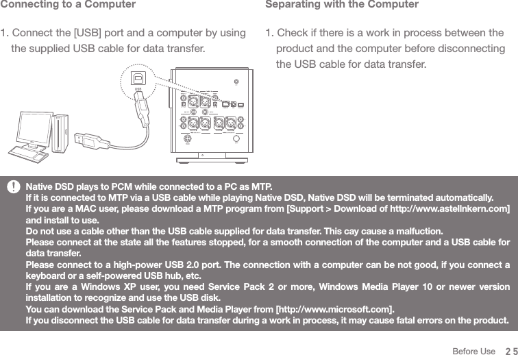 Separating with the Computer1. Check if there is a work in process between the   product and the computer before disconnecting   the USB cable for data transfer.Connecting to a Computer1. Connect the [USB] port and a computer by using   the supplied USB cable for data transfer. Native DSD plays to PCM while connected to a PC as MTP. If it is connected to MTP via a USB cable while playing Native DSD, Native DSD will be terminated automatically. If you are a MAC user, please download a MTP program from [Support &gt; Download of http://www.astellnkern.com] and install to use. Do not use a cable other than the USB cable supplied for data transfer. This cay cause a malfuction. Please connect at the state all the features stopped, for a smooth connection of the computer and a USB cable for data transfer. Please connect to a high-power USB 2.0 port. The connection with a computer can be not good, if you connect a keyboard or a self-powered USB hub, etc. If you are a Windows XP user, you need Service Pack 2 or more, Windows Media Player 10 or newer version installation to recognize and use the USB disk. You can download the Service Pack and Media Player from [http://www.microsoft.com]. If you disconnect the USB cable for data transfer during a work in process, it may cause fatal errors on the product.  25Before Use