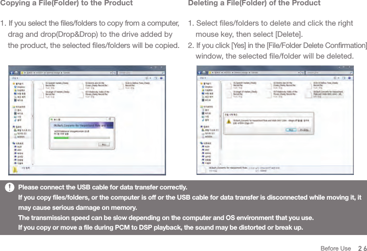 Deleting a File(Folder) of the Product1. Select files/folders to delete and click the right   mouse key, then select [Delete].2. If you click [Yes] in the [File/Folder Delete Confirmation]   window, the selected file/folder will be deleted. Copying a File(Folder) to the Product1. If you select the files/folders to copy from a computer,   drag and drop(Drop&amp;Drop) to the drive added by  the product, the selected files/folders will be copied. Please connect the USB cable for data transfer correctly. If you copy files/folders, or the computer is off or the USB cable for data transfer is disconnected while moving it, it may cause serious damage on memory. The transmission speed can be slow depending on the computer and OS environment that you use. If you copy or move a file during PCM to DSP playback, the sound may be distorted or break up.26Before Use