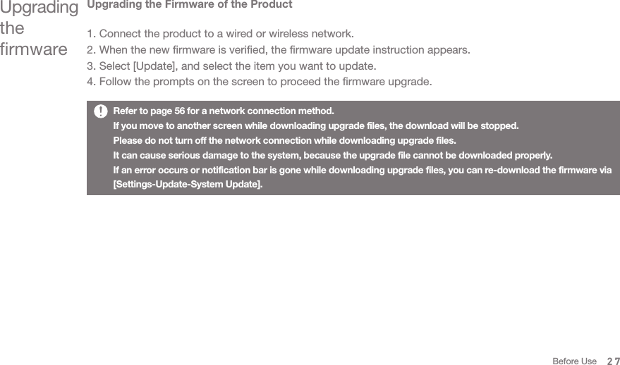 Upgrading the Firmware of the Product1. Connect the product to a wired or wireless network. 2. When the new firmware is verified, the firmware update instruction appears.3. Select [Update], and select the item you want to update. 4. Follow the prompts on the screen to proceed the firmware upgrade.Upgrading the firmwareRefer to page 56 for a network connection method. If you move to another screen while downloading upgrade files, the download will be stopped. Please do not turn off the network connection while downloading upgrade files.It can cause serious damage to the system, because the upgrade file cannot be downloaded properly. If an error occurs or notification bar is gone while downloading upgrade files, you can re-download the firmware via [Settings-Update-System Update]. 27Before Use