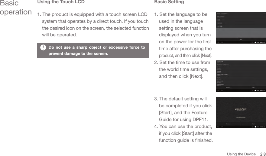 Using the Touch LCD1. The product is equipped with a touch screen LCD   system that operates by a direct touch. If you touch  the desired icon on the screen, the selected function   will be operated. Basic operationBasic Setting1. Set the language to be   used in the language   setting screen that is   displayed when you turn   on the power for the first   time after purchasing the  product, and then click [Next]. 2. Set the time to use from   the world time settings,   and then click [Next]. 3. The default setting will   be completed if you click   [Start], and the Feature   Guide for using DPF11. 4. You can use the product,  if you click [Start] after the   function guide is finished. Do not use a sharp object or excessive force to prevent damage to the screen.28Using the Device