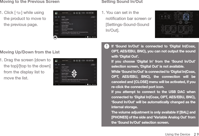 Moving to the Previous Screen1. Click [     ] while using   the product to move to   the previous page. Moving Up/Down from the List1. Drag the screen [down to   the top]/[top to the down]   from the display list to   move the list. Setting Sound In/Out1. You can set in the   notification bar screen or  [Settings-Sound-Sound  In/Out].If ‘Sound In/Out’ is connected to ‘Digital In(Coax, OPT, AES/EBU, BNC), you can not output the sound with ‘Digital Out’. If you choose ‘Digital In’ from the ‘Sound In/Out’ selection screen, ‘Digital Out’ is not available. While ‘Sound In/Out’ is connected to ‘Digital In(Coax, OPT, AES/EBU, BNC), the connection will be canceled and [CLOSE] menu will be activated, if you re-click the connected port icon.If you attempt to connect to the USB DAC when connected to ‘Digital In(Coax, OPT, AES/EBU, BNC), ‘Sound In/Out’ will be automatically changed as the internal storage. The volume adjustment is only available if [BAL] and [PHONES] of the side and ‘Variable Analog Out’ from the ‘Sound In/Out’ selection screen.  29Using the Device