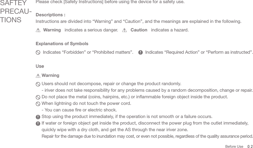 SAFTEY PRECAU-TIONSPlease check [Safety Instructions] before using the device for a safety use.       Warning   indicates a serious danger.          Caution   indicates a hazard.  Users should not decompose, repair or change the product randomly. - iriver does not take responsibility for any problems caused by a random decomposition, change or repair.    Do not place the metal (coins, hairpins, etc.) or inflammable foreign object inside the product.   When lightning do not touch the power cord.  - You can cause fire or electric shock.  Stop using the product immediately, if the operation is not smooth or a failure occurs.   If water or foreign object get inside the product, disconnect the power plug from the outlet immediately,   quickly wipe with a dry cloth, and get the AS through the near iriver zone. Repair for the damage due to inundation may cost, or even not possible, regardless of the quality assurance period. Descriptions : Instructions are divided into “Warning” and “Caution”, and the meanings are explained in the following.      Indicates “Forbidden” or “Prohibited matters”.          Indicates “Required Action” or “Perform as instructed”.Explanations of SymbolsUse Warning02Before Use