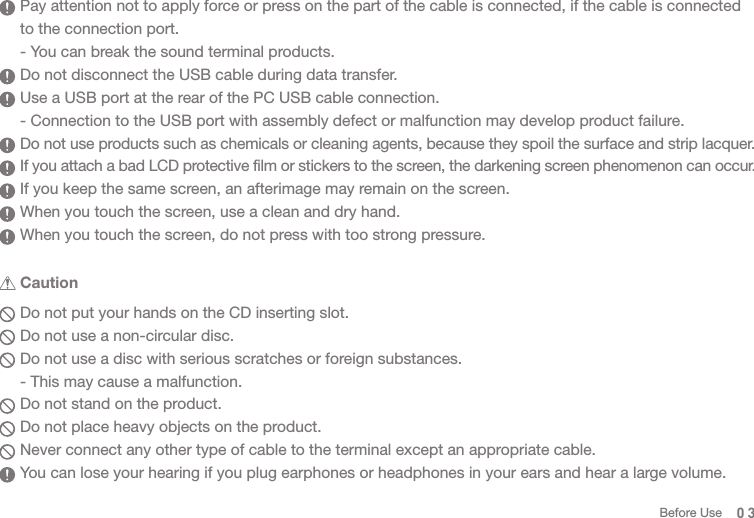  Caution03  Pay attention not to apply force or press on the part of the cable is connected, if the cable is connected   to the connection port.   - You can break the sound terminal products.   Do not disconnect the USB cable during data transfer.   Use a USB port at the rear of the PC USB cable connection.  - Connection to the USB port with assembly defect or malfunction may develop product failure.  Do not use products such as chemicals or cleaning agents, because they spoil the surface and strip lacquer.  If you attach a bad LCD protective film or stickers to the screen, the darkening screen phenomenon can occur.  If you keep the same screen, an afterimage may remain on the screen.   When you touch the screen, use a clean and dry hand.  When you touch the screen, do not press with too strong pressure.  Do not put your hands on the CD inserting slot.   Do not use a non-circular disc.  Do not use a disc with serious scratches or foreign substances.  - This may cause a malfunction.   Do not stand on the product.  Do not place heavy objects on the product.  Never connect any other type of cable to the terminal except an appropriate cable.   You can lose your hearing if you plug earphones or headphones in your ears and hear a large volume. Before Use