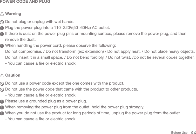 04  Do not use a power code except the one comes with the product.  Do not use the power code that came with the product to other products.   - You can cause a fire or electric shock.  Please use a grounded plug as a power plug.   When removing the power plug from the outlet, hold the power plug strongly.  When you do not use the product for long periods of time, unplug the power plug from the outlet.  - You can cause a fire or electric shock.POWER CODE AND PLUG  Do not plug or unplug with wet hands.   Plug the power plug into a 110~220V(50~60Hz) AC outlet.  If there is dust on the power plug pins or mounting surface, please remove the power plug, and then   remove the dust.   When handling the power cord, please observe the following:  Do not compromise. / Do not transform.(ex: extension) / Do not apply heat. / Do not place heavy objects.   Do not insert it in a small space. / Do not bend forcibly. / Do not twist. /Do not tie several codes together.  - You can cause a fire or electric shock. Before Use Warning Caution