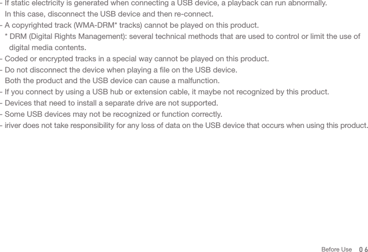 06- If static electricity is generated when connecting a USB device, a playback can run abnormally.   In this case, disconnect the USB device and then re-connect. - A copyrighted track (WMA-DRM* tracks) cannot be played on this product.    * DRM (Digital Rights Management): several technical methods that are used to control or limit the use of     digital media contents. - Coded or encrypted tracks in a special way cannot be played on this product. - Do not disconnect the device when playing a file on the USB device.  Both the product and the USB device can cause a malfunction. - If you connect by using a USB hub or extension cable, it maybe not recognized by this product. - Devices that need to install a separate drive are not supported. - Some USB devices may not be recognized or function correctly. - iriver does not take responsibility for any loss of data on the USB device that occurs when using this product. Before Use