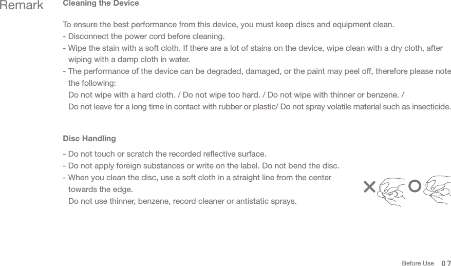 07Remark Cleaning the DeviceTo ensure the best performance from this device, you must keep discs and equipment clean. - Disconnect the power cord before cleaning. - Wipe the stain with a soft cloth. If there are a lot of stains on the device, wipe clean with a dry cloth, after   wiping with a damp cloth in water. - The performance of the device can be degraded, damaged, or the paint may peel off, therefore please note   the following:  Do not wipe with a hard cloth. / Do not wipe too hard. / Do not wipe with thinner or benzene. /  Do not leave for a long time in contact with rubber or plastic/ Do not spray volatile material such as insecticide. Disc Handling- Do not touch or scratch the recorded reflective surface. - Do not apply foreign substances or write on the label. Do not bend the disc. - When you clean the disc, use a soft cloth in a straight line from the center   towards the edge.   Do not use thinner, benzene, record cleaner or antistatic sprays.Before Use