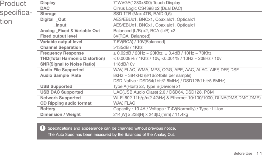 11Product specifica-tionBefore UseDisplayDACStorageDigital  _Out           _InputAnalog _Fixed &amp; Variable OutFixed output levelVariable output levelChannel SeparationFrequency ResponseTHD(Total Harmonic Distortion)SNR(Signal to Noise Ratio)Audio File SupportedAudio Sample  RateUSB SupportedUSB DAC SupportedNetwork SupportedCD Ripping audio formatBatteryDimension / Weight7”WVGA(1280x800) Touch DisplayCirrus Logic CS4398 x2 (Dual DAC)SSD 1TB (Max 4TB, RAID 0,5)AES/EBUx1, BNCx1, Coaxialx1, Opticalx1AES/EBUx1, BNCx1, Coaxialx1, Opticalx1Balanced (L/R) x2, RCA (L/R) x23V(RCA, Balanced)7.5V(RCA) / 10V(Balanced)&gt;135dB / 1Khz± 0.02dB / 20Hz ~ 20Khz, ± 0.4dB / 10Hz ~ 70Khz&lt; 0.0008% / 1Khz / 10v, &lt;0.001% / 10Hz ~ 20kHz / 10v118dB/10vWAV, FLAC, WMA, MP3, OGG, APE, AAC, ALAC, AIFF, DFF, DSF8kHz ~ 384kHz (8/16/24bits per sample)DSD Native : DSD64(1bit/2.8MHz) / DSD128(1bit/5.6MHz)Type A(Host) x2, Type B(Device) x1UAC(USB Audio Class) 2.0 / DSD64, DSD128, PCMWi-Fi 802.11b/g/n(2.4GHz) &amp; Ethernet 10/100/1000, DLNA(DMS,DMC,DMR)WAV, FLACCapacity : 10.4A / Voltage : 7.4V(Normally) / Type : Li-Ion214[W] x 238[H] x 243[D](mm) / 11.4kgSpecifications and appearance can be changed without previous notice. The Auto Spec has been measured by the Balanced of the Analog Out.