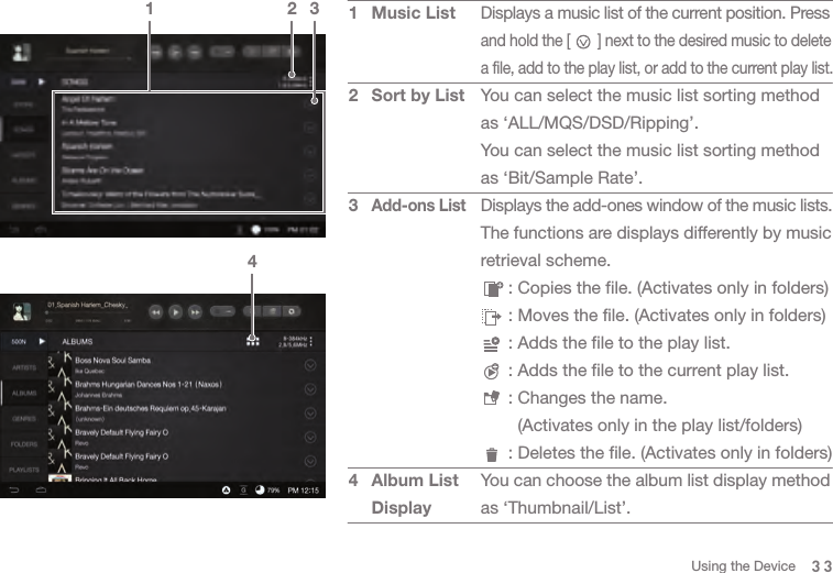 Displays a music list of the current position. Press and hold the [       ] next to the desired music to delete a file, add to the play list, or add to the current play list.You can select the music list sorting method as ‘ALL/MQS/DSD/Ripping’.You can select the music list sorting method as ‘Bit/Sample Rate’.Displays the add-ones window of the music lists.The functions are displays differently by music retrieval scheme.   : Copies the file. (Activates only in folders)   : Moves the file. (Activates only in folders)   : Adds the file to the play list.    : Adds the file to the current play list.    : Changes the name.      (Activates only in the play list/folders)   : Deletes the file. (Activates only in folders)You can choose the album list display method as ‘Thumbnail/List’.334Music ListSort by ListAdd-ons ListAlbum List Display123421 3Using the Device