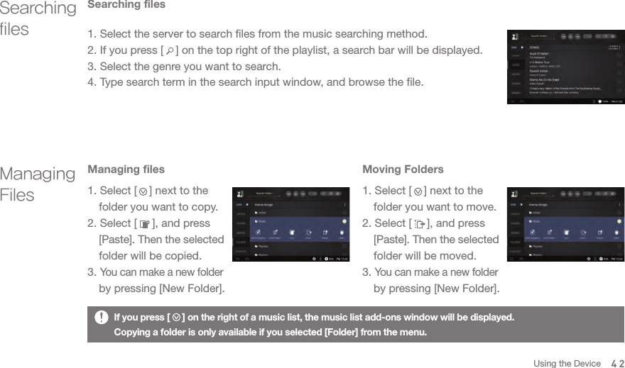 1. Select the server to search files from the music searching method. 2. If you press [    ] on the top right of the playlist, a search bar will be displayed.3. Select the genre you want to search. 4. Type search term in the search input window, and browse the file. If you press [     ] on the right of a music list, the music list add-ons window will be displayed. Copying a folder is only available if you selected [Folder] from the menu. Searching filesSearching filesManaging FilesManaging files1. Select [    ] next to the   folder you want to copy.2. Select [     ], and press  [Paste]. Then the selected   folder will be copied. 3. You can make a new folder   by pressing [New Folder].Moving Folders 1. Select [    ] next to the   folder you want to move. 2. Select [     ], and press  [Paste]. Then the selected   folder will be moved. 3. You can make a new folder   by pressing [New Folder].42Using the Device