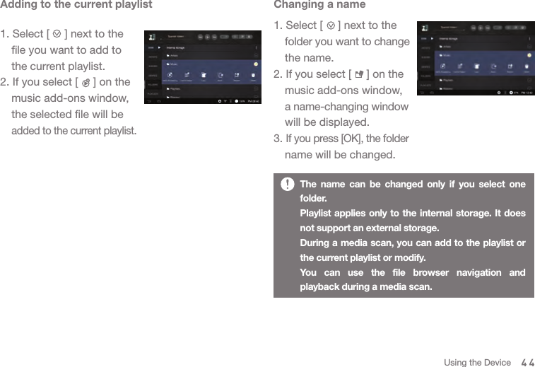 Changing a name1. Select [     ] next to the  folder you want to change   the name. 2. If you select [     ] on the   music add-ons window,  a name-changing window   will be displayed. 3. If you press [OK], the folder   name will be changed. Adding to the current playlist1. Select [     ] next to the   file you want to add to   the current playlist. 2. If you select [     ] on the   music add-ons window,   the selected file will be  added to the current playlist. The name can be changed only if you select one folder. Playlist applies only to the internal storage. It does not support an external storage. During a media scan, you can add to the playlist or the current playlist or modify. You can use the file browser navigation and playback during a media scan. 44Using the Device