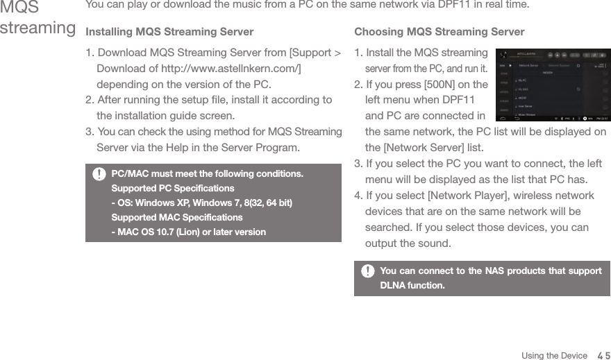 PC/MAC must meet the following conditions.Supported PC Specifications- OS: Windows XP, Windows 7, 8(32, 64 bit)Supported MAC Specifications- MAC OS 10.7 (Lion) or later versionMQSstreamingYou can play or download the music from a PC on the same network via DPF11 in real time.Installing MQS Streaming Server1. Download MQS Streaming Server from [Support &gt;   Download of http://www.astellnkern.com/]   depending on the version of the PC. 2. After running the setup file, install it according to   the installation guide screen. 3. You can check the using method for MQS Streaming   Server via the Help in the Server Program. Choosing MQS Streaming Server1. Install the MQS streaming  server from the PC, and run it. 2. If you press [500N] on the   left menu when DPF11   and PC are connected in   the same network, the PC list will be displayed on   the [Network Server] list. 3. If you select the PC you want to connect, the left   menu will be displayed as the list that PC has. 4. If you select [Network Player], wireless network   devices that are on the same network will be   searched. If you select those devices, you can   output the sound. 45You can connect to the NAS products that support DLNA function. Using the Device