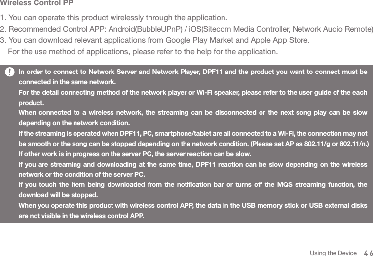 Wireless Control PP1. You can operate this product wirelessly through the application. 2. Recommended Control APP: Android(BubbleUPnP) / iOS(Sitecom Media Controller, Network Audio Remote)3. You can download relevant applications from Google Play Market and Apple App Store.   For the use method of applications, please refer to the help for the application. In order to connect to Network Server and Network Player, DPF11 and the product you want to connect must be connected in the same network. For the detail connecting method of the network player or Wi-Fi speaker, please refer to the user guide of the each product. When connected to a wireless network, the streaming can be disconnected or the next song play can be slow depending on the network condition. If the streaming is operated when DPF11, PC, smartphone/tablet are all connected to a Wi-Fi, the connection may not be smooth or the song can be stopped depending on the network condition. (Please set AP as 802.11/g or 802.11/n.)If other work is in progress on the server PC, the server reaction can be slow. If you are streaming and downloading at the same time, DPF11 reaction can be slow depending on the wireless network or the condition of the server PC.If you touch the item being downloaded from the notification bar or turns off the MQS streaming function, the download will be stopped. When you operate this product with wireless control APP, the data in the USB memory stick or USB external disks are not visible in the wireless control APP.46Using the Device