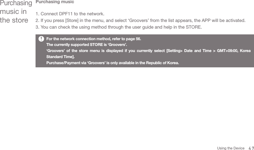 Purchasing music in the storePurchasing music1. Connect DPF11 to the network. 2. If you press [Store] in the menu, and select ‘Groovers’ from the list appears, the APP will be activated. 3. You can check the using method through the user guide and help in the STORE. For the network connection method, refer to page 56.The currently supported STORE is ‘Groovers’.‘Groovers’ of the store menu is displayed if you currently select [Setting&gt; Date and Time &gt; GMT+09:00, Korea Standard Time].  Purchase/Payment via ‘Groovers’ is only available in the Republic of Korea. 47Using the Device