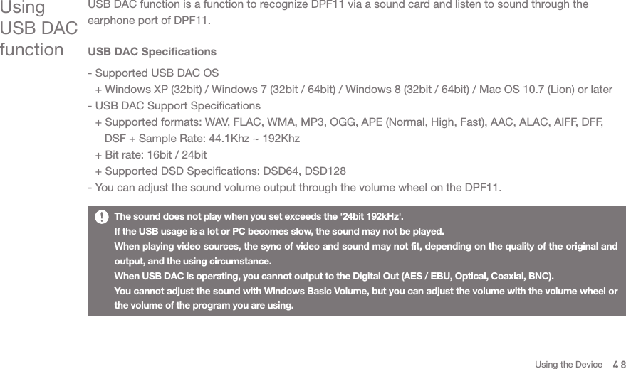 Using USB DAC functionUSB DAC function is a function to recognize DPF11 via a sound card and listen to sound through the earphone port of DPF11.  USB DAC Specifications- Supported USB DAC OS   + Windows XP (32bit) / Windows 7 (32bit / 64bit) / Windows 8 (32bit / 64bit) / Mac OS 10.7 (Lion) or later - USB DAC Support Specifications   + Supported formats: WAV, FLAC, WMA, MP3, OGG, APE (Normal, High, Fast), AAC, ALAC, AIFF, DFF,      DSF + Sample Rate: 44.1Khz ~ 192Khz   + Bit rate: 16bit / 24bit   + Supported DSD Specifications: DSD64, DSD128 - You can adjust the sound volume output through the volume wheel on the DPF11. The sound does not play when you set exceeds the &apos;24bit 192kHz&apos;. If the USB usage is a lot or PC becomes slow, the sound may not be played. When playing video sources, the sync of video and sound may not fit, depending on the quality of the original and output, and the using circumstance.When USB DAC is operating, you cannot output to the Digital Out (AES / EBU, Optical, Coaxial, BNC). You cannot adjust the sound with Windows Basic Volume, but you can adjust the volume with the volume wheel or the volume of the program you are using. 48Using the Device