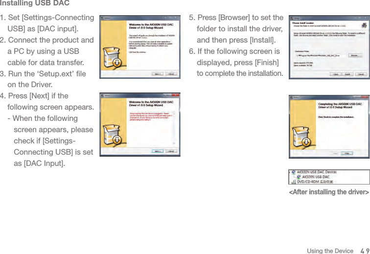 49Installing USB DAC1. Set [Settings-Connecting   USB] as [DAC input]. 2. Connect the product and   a PC by using a USB   cable for data transfer.3. Run the ‘Setup.ext’ file   on the Driver. 4. Press [Next] if the  following screen appears.  - When the following      screen appears, please      check if [Settings-     Connecting USB] is set      as [DAC Input]. &lt;After installing the driver&gt;5. Press [Browser] to set the   folder to install the driver,   and then press [Install].6. If the following screen is   displayed, press [Finish]  to complete the installation. Using the Device