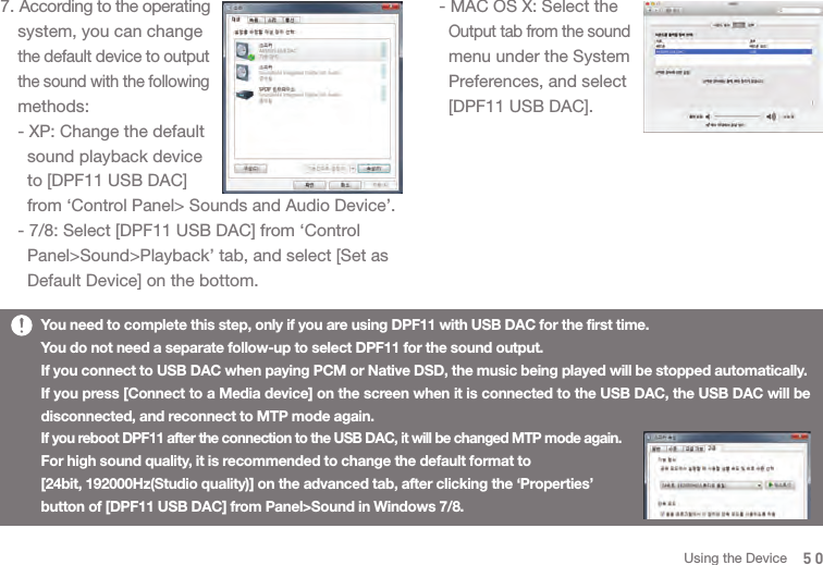 507. According to the operating   system, you can change  the default device to output  the sound with the following  methods:  - XP: Change the default     sound playback device     to [DPF11 USB DAC]     from ‘Control Panel&gt; Sounds and Audio Device’.  - 7/8: Select [DPF11 USB DAC] from ‘Control     Panel&gt;Sound&gt;Playback’ tab, and select [Set as     Default Device] on the bottom. You need to complete this step, only if you are using DPF11 with USB DAC for the first time. You do not need a separate follow-up to select DPF11 for the sound output.If you connect to USB DAC when paying PCM or Native DSD, the music being played will be stopped automatically. If you press [Connect to a Media device] on the screen when it is connected to the USB DAC, the USB DAC will be disconnected, and reconnect to MTP mode again.If you reboot DPF11 after the connection to the USB DAC, it will be changed MTP mode again. For high sound quality, it is recommended to change the default format to [24bit, 192000Hz(Studio quality)] on the advanced tab, after clicking the ‘Properties’ button of [DPF11 USB DAC] from Panel&gt;Sound in Windows 7/8.    - MAC OS X: Select the     Output tab from the sound     menu under the System     Preferences, and select     [DPF11 USB DAC]. Using the Device