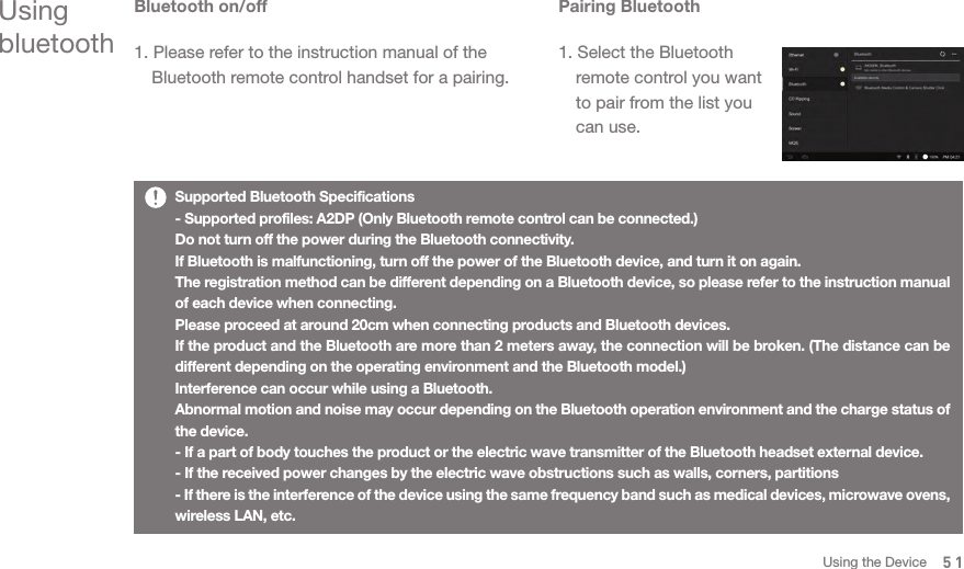 Supported Bluetooth Specifications- Supported profiles: A2DP (Only Bluetooth remote control can be connected.)Do not turn off the power during the Bluetooth connectivity.If Bluetooth is malfunctioning, turn off the power of the Bluetooth device, and turn it on again. The registration method can be different depending on a Bluetooth device, so please refer to the instruction manual of each device when connecting. Please proceed at around 20cm when connecting products and Bluetooth devices. If the product and the Bluetooth are more than 2 meters away, the connection will be broken. (The distance can be different depending on the operating environment and the Bluetooth model.)Interference can occur while using a Bluetooth. Abnormal motion and noise may occur depending on the Bluetooth operation environment and the charge status of the device.- If a part of body touches the product or the electric wave transmitter of the Bluetooth headset external device.- If the received power changes by the electric wave obstructions such as walls, corners, partitions- If there is the interference of the device using the same frequency band such as medical devices, microwave ovens, wireless LAN, etc. Using bluetoothBluetooth on/off1. Please refer to the instruction manual of the   Bluetooth remote control handset for a pairing. Pairing Bluetooth1. Select the Bluetooth   remote control you want   to pair from the list you   can use. 51Using the Device