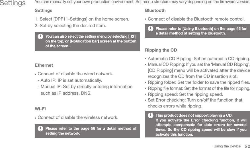 Please refer to the page 56 for a detail method of setting the network. You can also select the setting menu by selecting [      ] on the top, or [Notification bar] screen at the bottom of the screen. This product does not support playing a CD.If you activate the Error checking function, it will attempts compensate for data errors for several times. So the CD ripping speed will be slow if you activate this function. Please refer to [Using Bluetooth] on the page 45 for a detail method of setting the Bluetooth.SettingsYou can manually set your own production environment. Set menu structure may vary depending on the firmware version.Settings1. Select [DPF11-Settings] on the home screen. 2. Set by selecting the desired item.EthernetConnect of disable the wired network. - Auto IP: IP is set automatically.- Manual IP: Set by directly entering information   such as IP address, DNS.Wi-FiConnect of disable the wireless network. BluetoothConnect of disable the Bluetooth remote control. Ripping the CDAutomatic CD Ripping: Set an automatic CD ripping.Manual CD Ripping: If you set the ‘Manual CD Ripping’, [CD Ripping] menu will be activated after the device recognizes the CD from the CD insertion slot. Ripping folder: Set the folder to save the ripped files.Ripping file format: Set the format of the file for ripping. Ripping speed: Set the ripping speed.Set Error checking: Turn on/off the function that checks errors while ripping. 52Using the Device