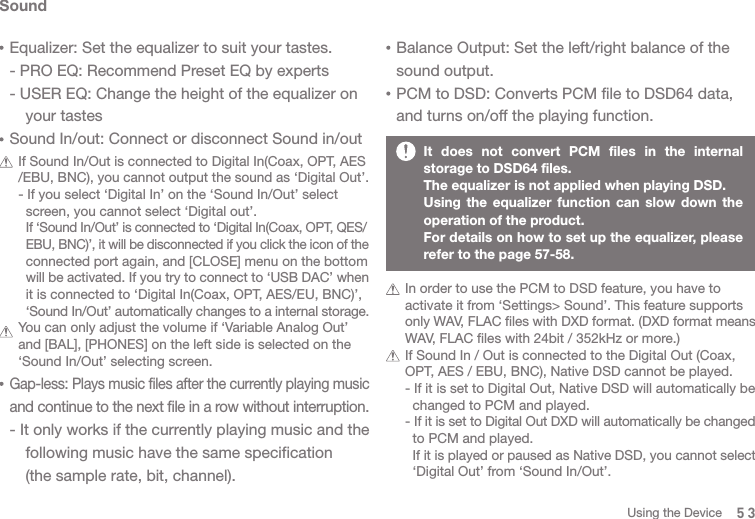 It does not convert PCM files in the internal storage to DSD64 files. The equalizer is not applied when playing DSD.Using the equalizer function can slow down the operation of the product.For details on how to set up the equalizer, please refer to the page 57-58.SoundEqualizer: Set the equalizer to suit your tastes.- PRO EQ: Recommend Preset EQ by experts- USER EQ: Change the height of the equalizer on   your tastesSound In/out: Connect or disconnect Sound in/out  If Sound In/Out is connected to Digital In(Coax, OPT, AES  /EBU, BNC), you cannot output the sound as ‘Digital Out’.  - If you select ‘Digital In’ on the ‘Sound In/Out’ select     screen, you cannot select ‘Digital out’.     If ‘Sound In/Out’ is connected to ‘Digital In(Coax, OPT, QES/    EBU, BNC)’, it will be disconnected if you click the icon of the     connected port again, and [CLOSE] menu on the bottom     will be activated. If you try to connect to ‘USB DAC’ when     it is connected to ‘Digital In(Coax, OPT, AES/EU, BNC)’,     ‘Sound In/Out’ automatically changes to a internal storage.   You can only adjust the volume if ‘Variable Analog Out’   and [BAL], [PHONES] on the left side is selected on the   ‘Sound In/Out’ selecting screen. Gap-less: Plays music files after the currently playing music and continue to the next file in a row without interruption. - It only works if the currently playing music and the   following music have the same specification   (the sample rate, bit, channel).   In order to use the PCM to DSD feature, you have to   activate it from ‘Settings&gt; Sound’. This feature supports  only WAV, FLAC files with DXD format. (DXD format means   WAV, FLAC files with 24bit / 352kHz or more.)   If Sound In / Out is connected to the Digital Out (Coax,   OPT, AES / EBU, BNC), Native DSD cannot be played.   - If it is set to Digital Out, Native DSD will automatically be     changed to PCM and played.   - If it is set to Digital Out DXD will automatically be changed     to PCM and played.     If it is played or paused as Native DSD, you cannot select     ‘Digital Out’ from ‘Sound In/Out’.Balance Output: Set the left/right balance of the sound output. PCM to DSD: Converts PCM file to DSD64 data, and turns on/off the playing function.53Using the Device