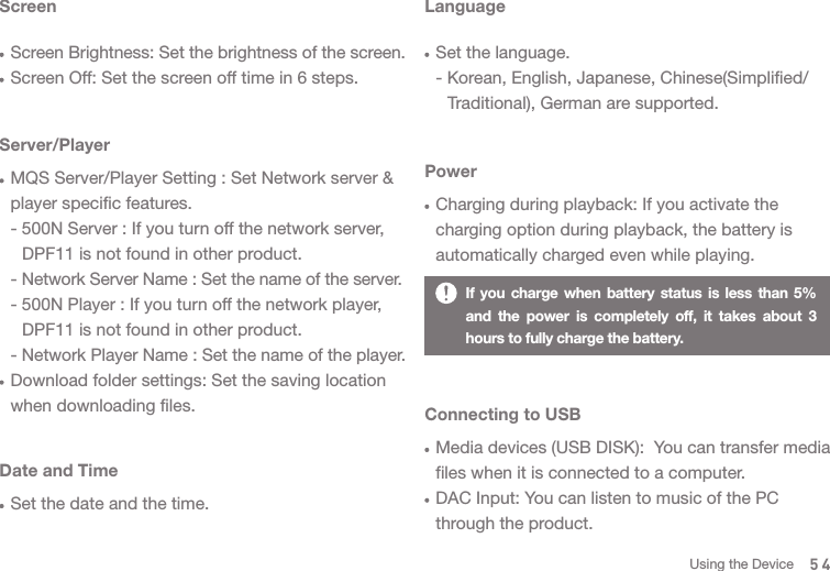 If you charge when battery status is less than 5% and the power is completely off, it takes about 3 hours to fully charge the battery. ScreenScreen Brightness: Set the brightness of the screen.Screen Off: Set the screen off time in 6 steps.Server/PlayerMQS Server/Player Setting : Set Network server &amp; player specific features.- 500N Server : If you turn off the network server,   DPF11 is not found in other product.- Network Server Name : Set the name of the server.- 500N Player : If you turn off the network player,   DPF11 is not found in other product.- Network Player Name : Set the name of the player.Download folder settings: Set the saving location when downloading files. Date and TimeSet the date and the time. LanguageSet the language.- Korean, English, Japanese, Chinese(Simplified/  Traditional), German are supported. PowerCharging during playback: If you activate the charging option during playback, the battery is automatically charged even while playing. Connecting to USBMedia devices (USB DISK):  You can transfer media files when it is connected to a computer.DAC Input: You can listen to music of the PC through the product. 54Using the Device