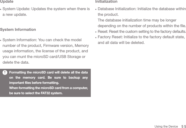 55System InformationSystem Information: You can check the model number of the product, Firmware version, Memory usage information, the license of the product, and you can munt the microSD card/USB Storage or delete the data. InitializationDatabase Initialization: Initialize the database within the product. The database initialization time may be longer depending on the number of products within the file. Reset: Reset the custom setting to the factory defaults. Factory Reset: Initialize to the factory default state, and all data will be deleted. Formatting the microSD card will delete all the data on the memory card. Be sure to backup any important files before formatting.When formatting the microSD card from a computer, be sure to select the FAT32 system.UpdateSystem Update: Updates the system when there is a new update.Using the Device