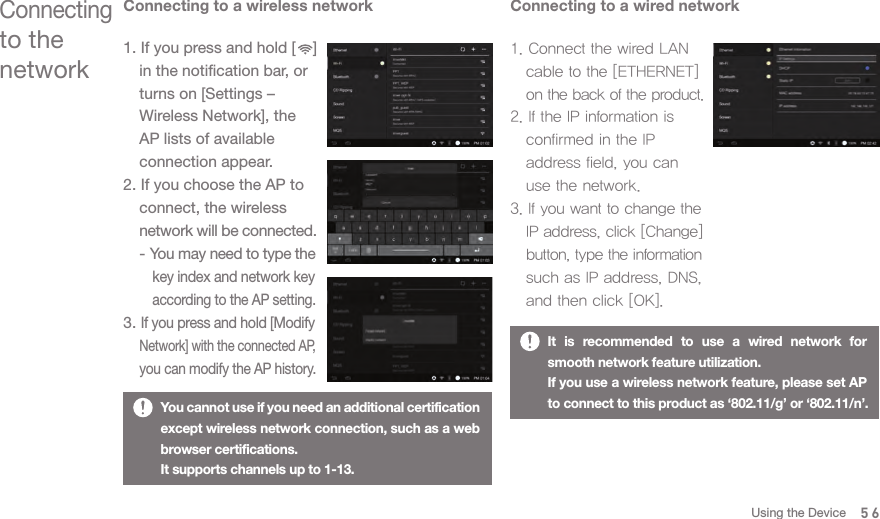 Connecting to a wireless network1. If you press and hold [    ]   in the notification bar, or   turns on [Settings –   Wireless Network], the   AP lists of available   connection appear. 2. If you choose the AP to   connect, the wireless  network will be connected.  - You may need to type the      key index and network key      according to the AP setting. 3. If you press and hold [Modify  Network] with the connected AP,  you can modify the AP history. Connecting to a wired network1. Connect the wired LAN   cable to the [ETHERNET]  on the back of the product. 2. If the IP information is   confirmed in the IP   address field, you can   use the network. 3. If you want to change the  IP address, click [Change]  button, type the information   such as IP address, DNS,   and then click [OK].Connecting to the networkYou cannot use if you need an additional certification except wireless network connection, such as a web browser certifications. It supports channels up to 1-13. 56It is recommended to use a wired network for smooth network feature utilization. If you use a wireless network feature, please set AP to connect to this product as ‘802.11/g’ or ‘802.11/n’.Using the Device