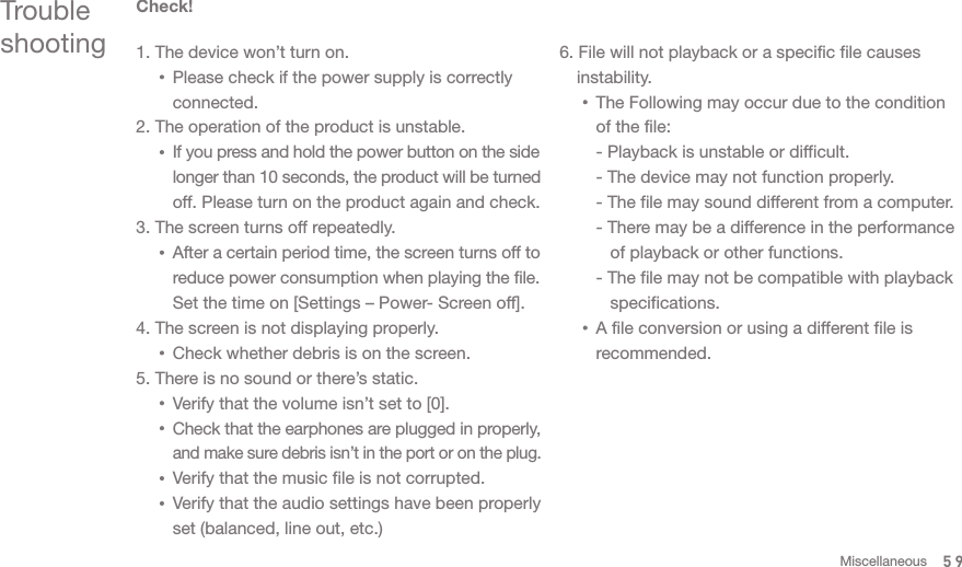 Trouble shootingCheck!1. The device won’t turn on.       Please check if the power supply is correctly       connected. 2. The operation of the product is unstable.       If you press and hold the power button on the side       longer than 10 seconds, the product will be turned       off. Please turn on the product again and check. 3. The screen turns off repeatedly.       After a certain period time, the screen turns off to       reduce power consumption when playing the file.       Set the time on [Settings – Power- Screen off]. 4. The screen is not displaying properly.      Check whether debris is on the screen. 5. There is no sound or there’s static.       Verify that the volume isn’t set to [0].      Check that the earphones are plugged in properly,       and make sure debris isn’t in the port or on the plug.       Verify that the music file is not corrupted.       Verify that the audio settings have been properly       set (balanced, line out, etc.)6. File will not playback or a specific file causes  instability.      The Following may occur due to the condition       of the file:      - Playback is unstable or difficult.      - The device may not function properly.      - The file may sound different from a computer.      - There may be a difference in the performance          of playback or other functions.      - The file may not be compatible with playback          specifications.      A file conversion or using a different file is       recommended.  59Miscellaneous